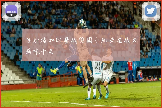 吕迪格加时鏖战德国小组头名战火药味十足
