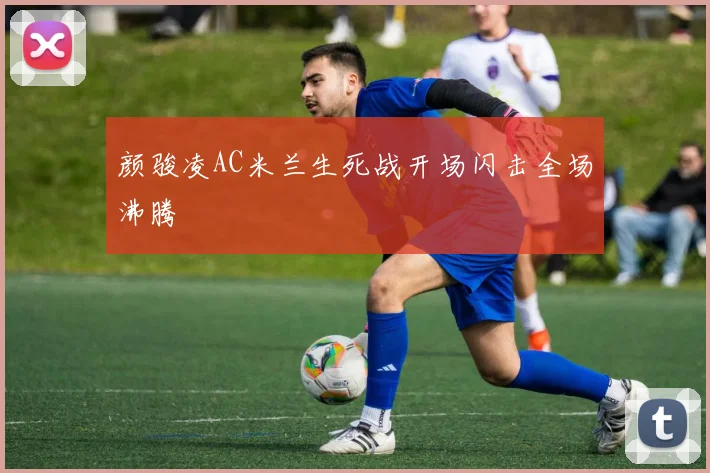 颜骏凌AC米兰生死战开场闪击全场沸腾