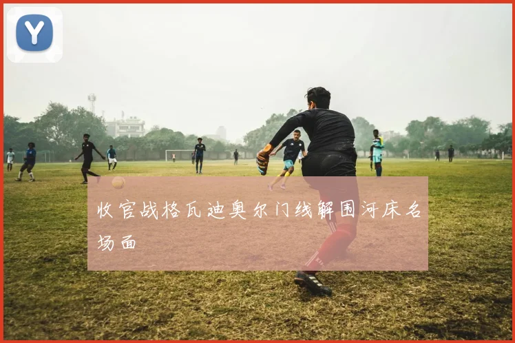 收官战格瓦迪奥尔门线解围河床名场面
