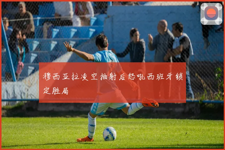 穆西亚拉凌空抽射后怒吼西班牙锁定胜局