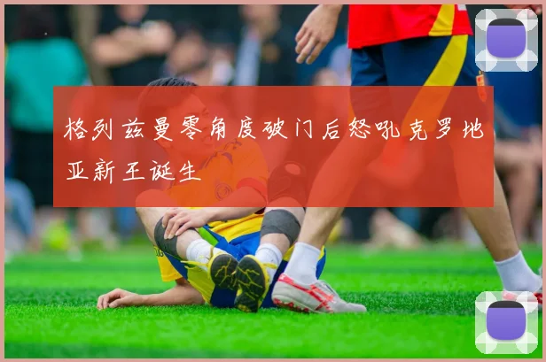 格列兹曼零角度破门后怒吼克罗地亚新王诞生