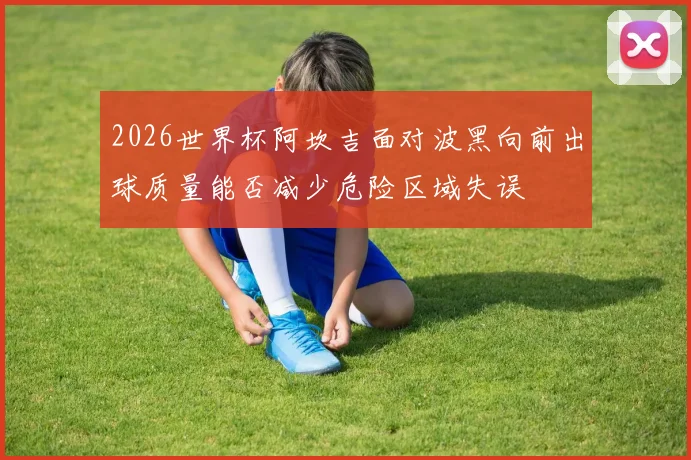 2026世界杯阿坎吉面对波黑向前出球质量能否减少危险区域失误