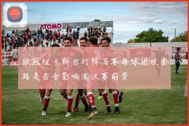 欧冠纽卡斯尔对阵马赛角球进攻套路是否会影响淘汰赛前景