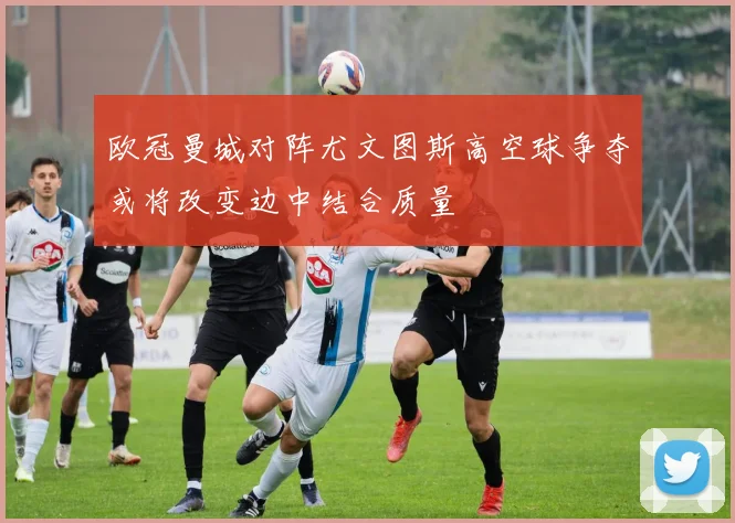 欧冠曼城对阵尤文图斯高空球争夺或将改变边中结合质量