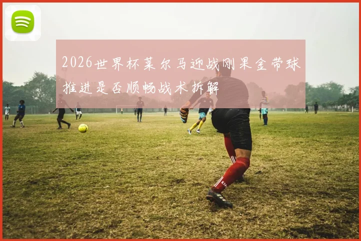 2026世界杯莱尔马迎战刚果金带球推进是否顺畅战术拆解