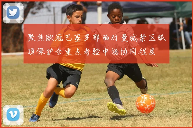 聚焦欧冠巴塞罗那面对曼城禁区弧顶保护会重点考验中场协同程度