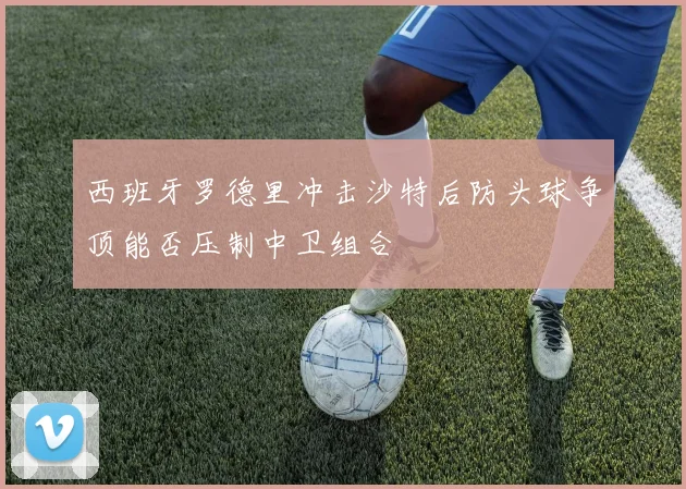 西班牙罗德里冲击沙特后防头球争顶能否压制中卫组合