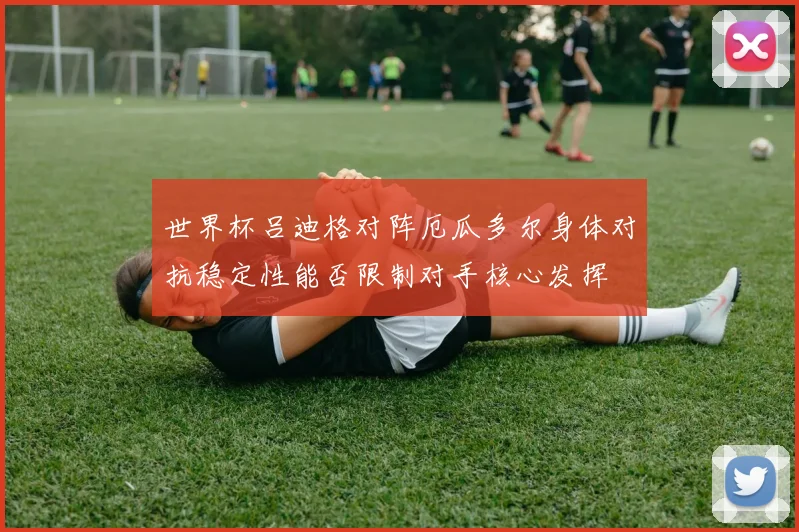 世界杯吕迪格对阵厄瓜多尔身体对抗稳定性能否限制对手核心发挥