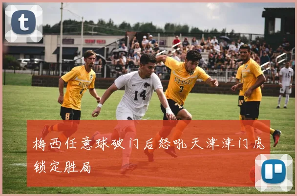 梅西任意球破门后怒吼天津津门虎锁定胜局