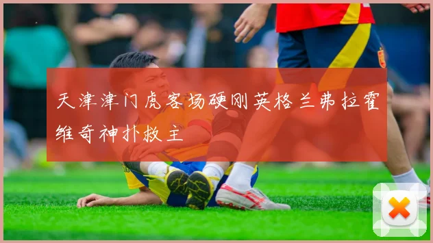 天津津门虎客场硬刚英格兰弗拉霍维奇神扑救主