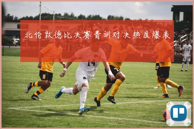 北伦敦德比决赛青训对决热度爆表