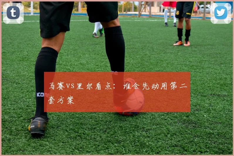 马赛vs里尔看点：谁会先动用第二套方案