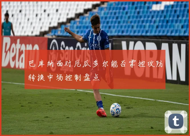 巴库纳面对厄瓜多尔能否掌控攻防转换中场控制盘点