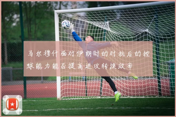马尔穆什面对伊朗时的对抗后的控球能力能否提高进攻转换效率