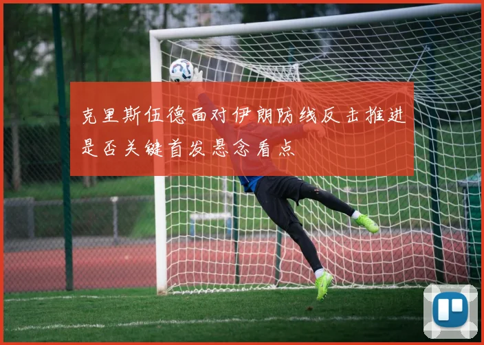 克里斯伍德面对伊朗防线反击推进是否关键首发悬念看点