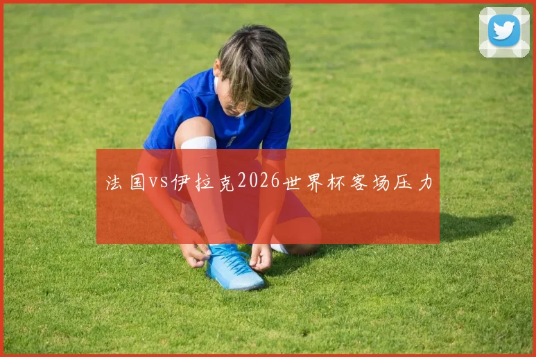 法国vs伊拉克2026世界杯客场压力