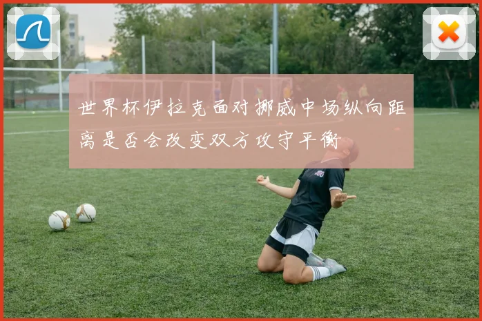 世界杯伊拉克面对挪威中场纵向距离是否会改变双方攻守平衡