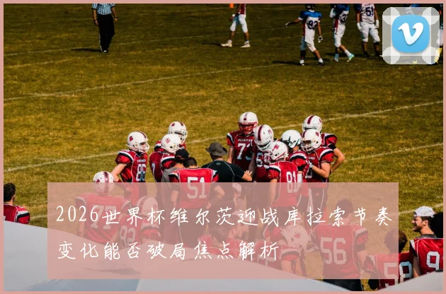 2026世界杯维尔茨迎战库拉索节奏变化能否破局焦点解析