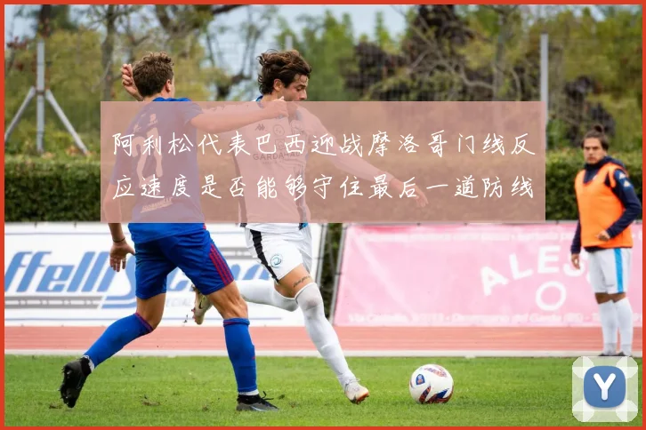 阿利松代表巴西迎战摩洛哥门线反应速度是否能够守住最后一道防线
