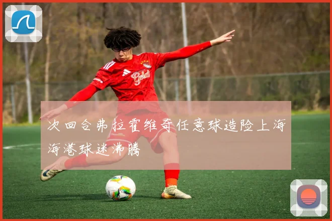 次回合弗拉霍维奇任意球造险上海海港球迷沸腾