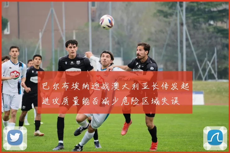 巴尔布埃纳迎战澳大利亚长传发起进攻质量能否减少危险区域失误