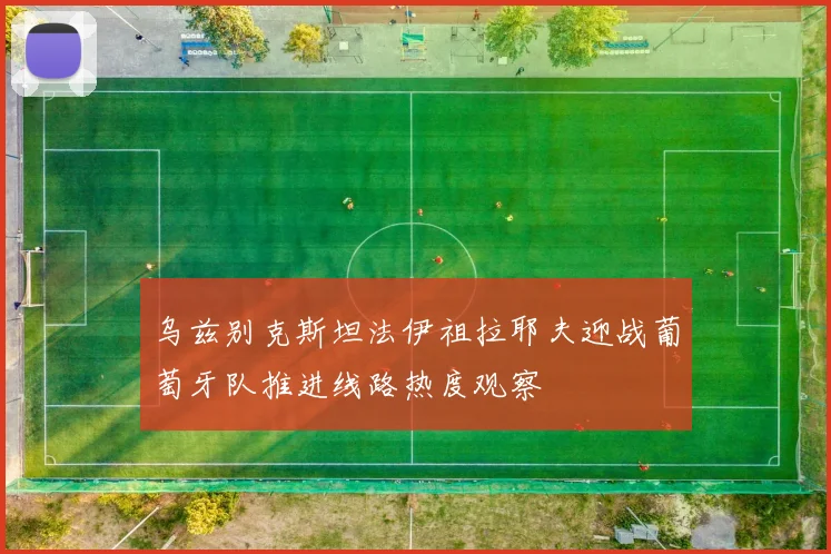 乌兹别克斯坦法伊祖拉耶夫迎战葡萄牙队推进线路热度观察