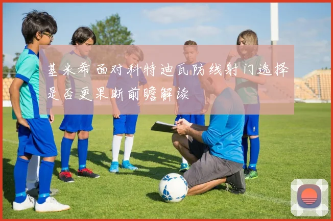 基米希面对科特迪瓦防线射门选择是否更果断前瞻解读
