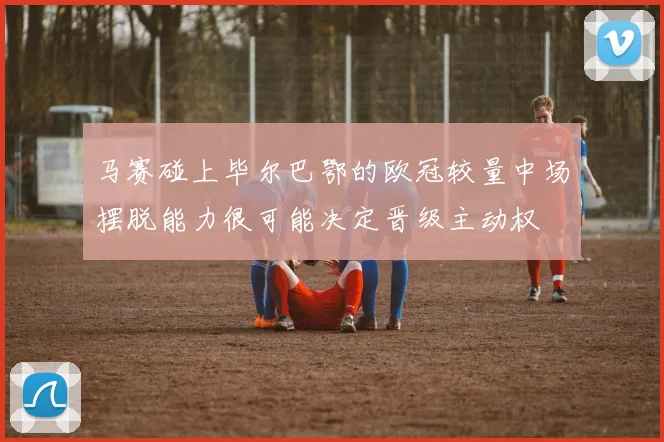 马赛碰上毕尔巴鄂的欧冠较量中场摆脱能力很可能决定晋级主动权