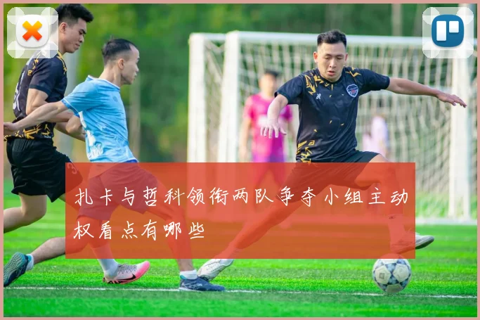 扎卡与哲科领衔两队争夺小组主动权看点有哪些