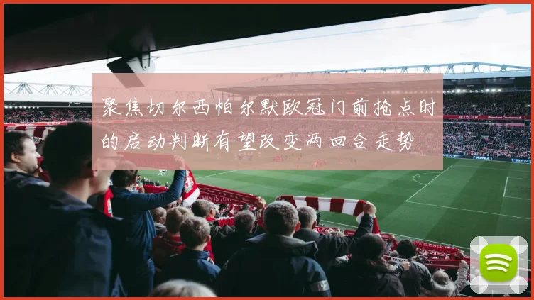 聚焦切尔西帕尔默欧冠门前抢点时的启动判断有望改变两回合走势