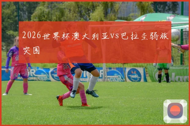 2026世界杯澳大利亚vs巴拉圭弱旅突围