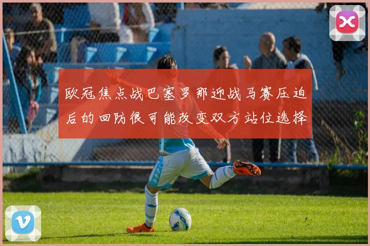 欧冠焦点战巴塞罗那迎战马赛压迫后的回防很可能改变双方站位选择