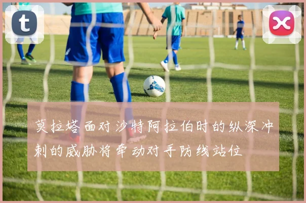 莫拉塔面对沙特阿拉伯时的纵深冲刺的威胁将牵动对手防线站位