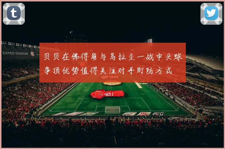 贝贝在佛得角与乌拉圭一战中头球争顶优势值得关注对手盯防方式