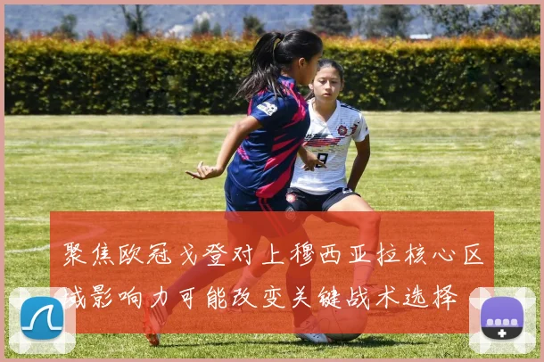 聚焦欧冠戈登对上穆西亚拉核心区域影响力可能改变关键战术选择
