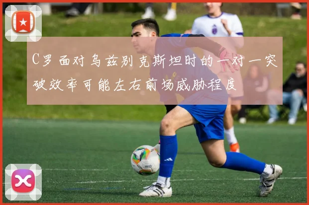 C罗面对乌兹别克斯坦时的一对一突破效率可能左右前场威胁程度
