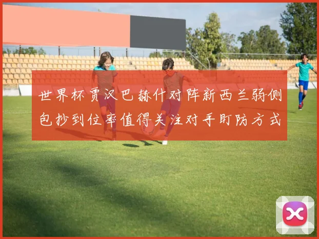 世界杯贾汉巴赫什对阵新西兰弱侧包抄到位率值得关注对手盯防方式