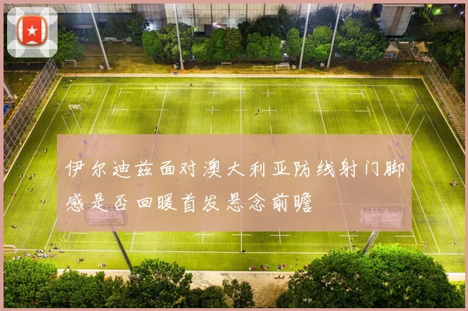 伊尔迪兹面对澳大利亚防线射门脚感是否回暖首发悬念前瞻