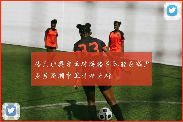 格瓦迪奥尔面对英格兰队能否减少身后漏洞中卫对抗分析
