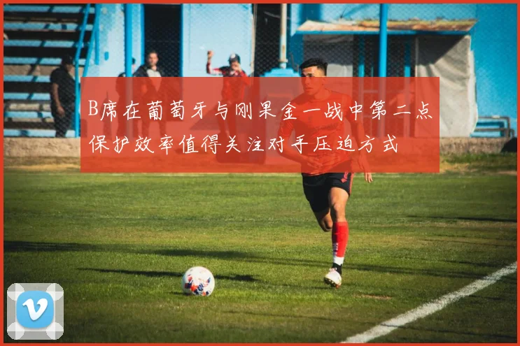 B席在葡萄牙与刚果金一战中第二点保护效率值得关注对手压迫方式