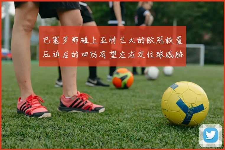 巴塞罗那碰上亚特兰大的欧冠较量压迫后的回防有望左右定位球威胁