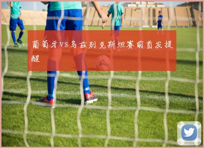 葡萄牙vs乌兹别克斯坦赛前首发提醒