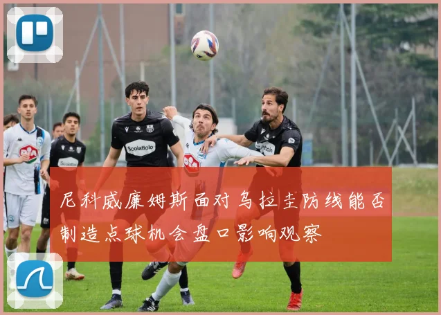 尼科威廉姆斯面对乌拉圭防线能否制造点球机会盘口影响观察