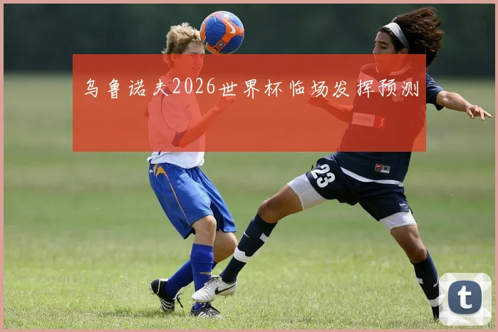 乌鲁诺夫2026世界杯临场发挥预测
