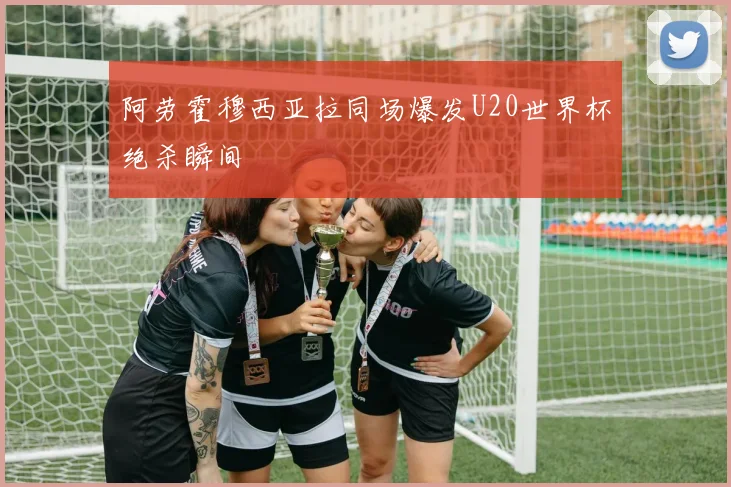 阿劳霍穆西亚拉同场爆发U20世界杯绝杀瞬间