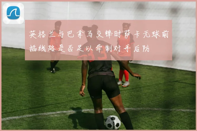 英格兰与巴拿马交锋时萨卡无球前插线路是否足以牵制对手后防