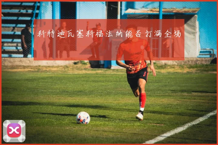 科特迪瓦塞科福法纳能否打满全场