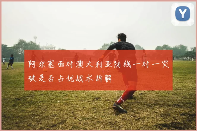 阿尔塞面对澳大利亚防线一对一突破是否占优战术拆解