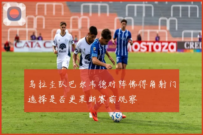 乌拉圭队巴尔韦德对阵佛得角射门选择是否更果断赛前观察